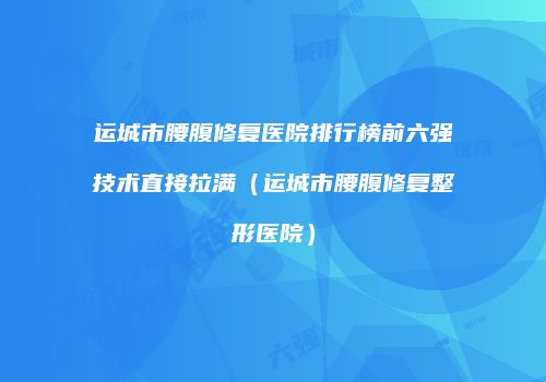 运城市腰腹修复医院排行榜前六强技术直接拉满（运城市腰腹修复整形医院）