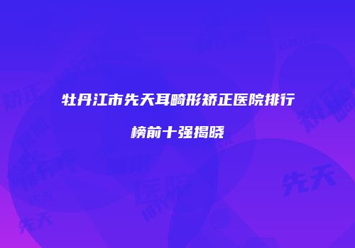 牡丹江市先天耳畸形矫正医院排行榜前十强揭晓