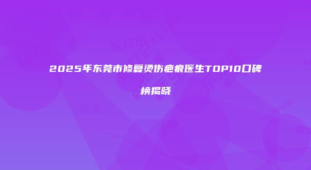 2025年东莞市修复烫伤疤痕医生TOP10口碑榜揭晓