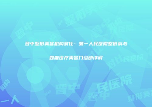 晋中整形美容机构对比：第一人民医院整形科与四维医疗美容门诊部详解