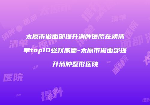 太原市做面部提升消肿医院在榜清单top10强权威篇-太原市做面部提升消肿整形医院