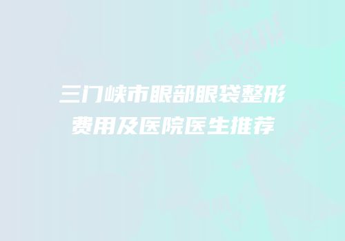 三门峡市眼部眼袋整形费用及医院医生推荐