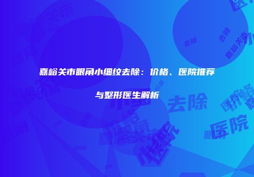 嘉峪关市眼角小细纹去除：价格、医院推荐与整形医生解析