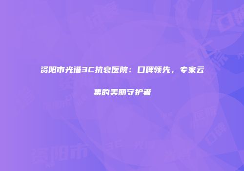 资阳市光谱3C抗衰医院：口碑领先，专家云集的美丽守护者
