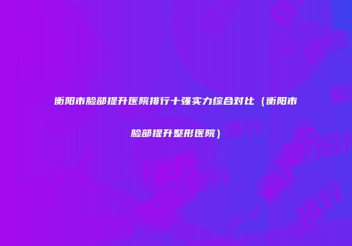 衡阳市脸部提升医院排行十强实力综合对比（衡阳市脸部提升整形医院）