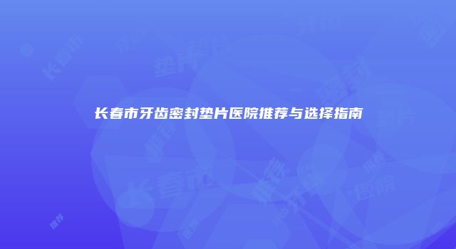 长春市牙齿密封垫片医院推荐与选择指南