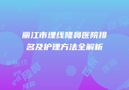 丽江市埋线隆鼻医院排名及护理方法全解析