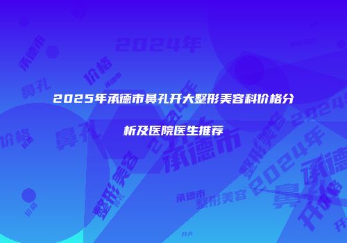 2025年承德市鼻孔开大整形美容科价格分析及医院医生推荐