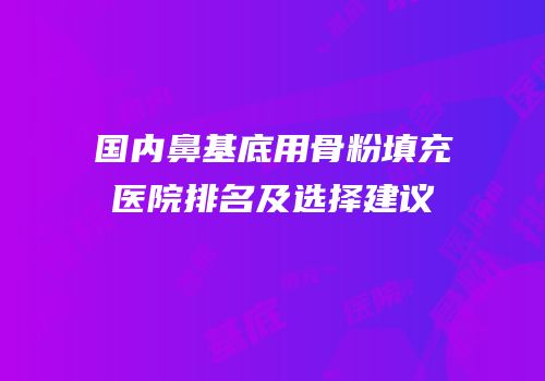 国内鼻基底用骨粉填充医院排名及选择建议
