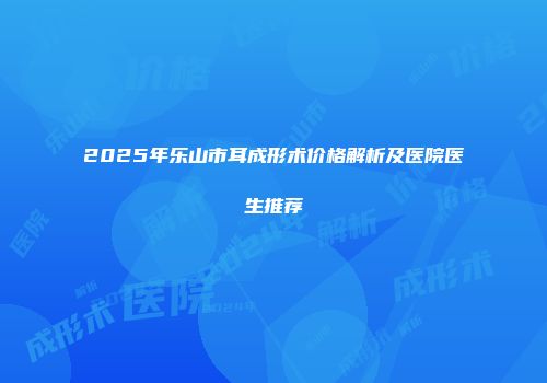 2025年乐山市耳成形术价格解析及医院医生推荐
