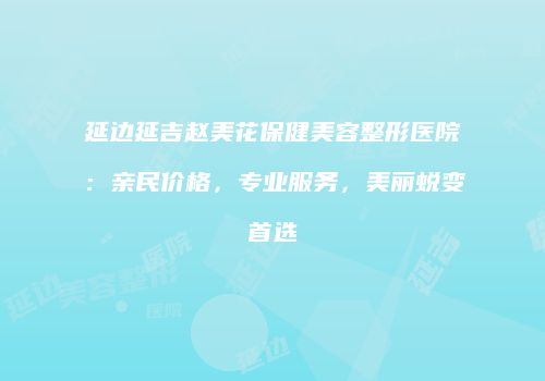 延边延吉赵美花保健美容整形医院：亲民价格，专业服务，美丽蜕变首选