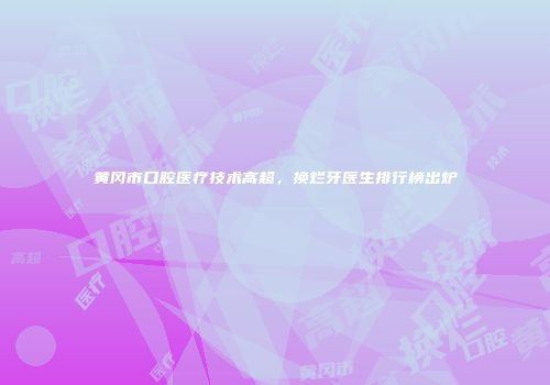 黄冈市口腔医疗技术高超，换烂牙医生排行榜出炉