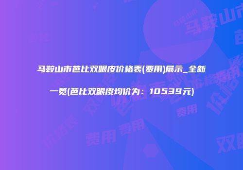 马鞍山市芭比双眼皮价格表(费用)展示_全新一览(芭比双眼皮均价为：10539元)