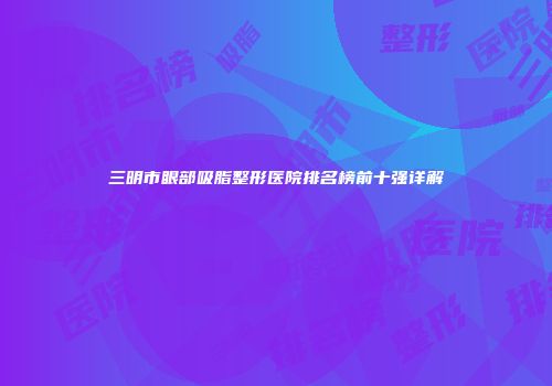 三明市眼部吸脂整形医院排名榜前十强详解