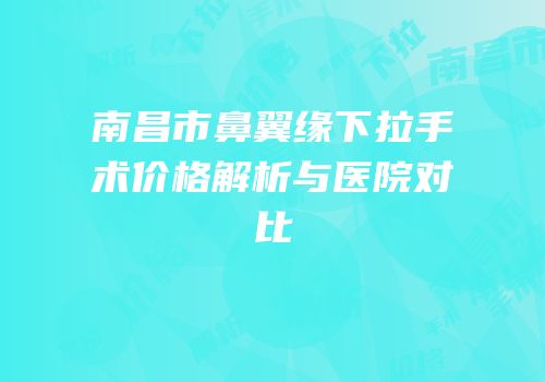 南昌市鼻翼缘下拉手术价格解析与医院对比