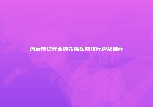 清远市提升面部轮廓医院排行榜及推荐