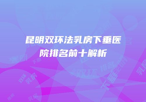 昆明双环法乳房下垂医院排名前十解析