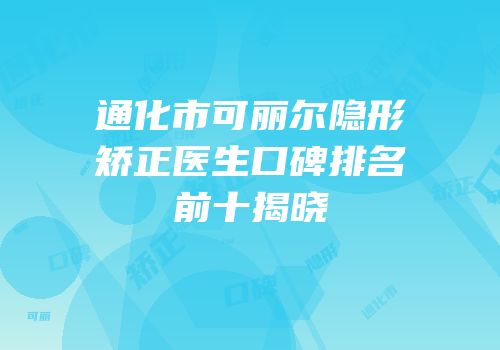 通化市可丽尔隐形矫正医生口碑排名前十揭晓