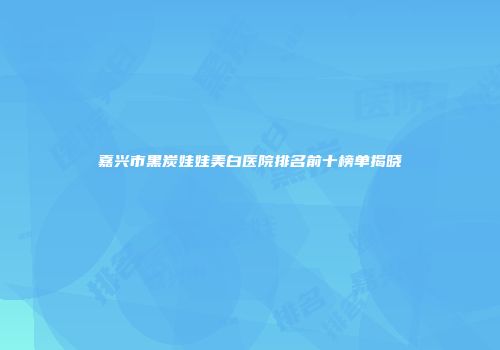嘉兴市黑炭娃娃美白医院排名前十榜单揭晓