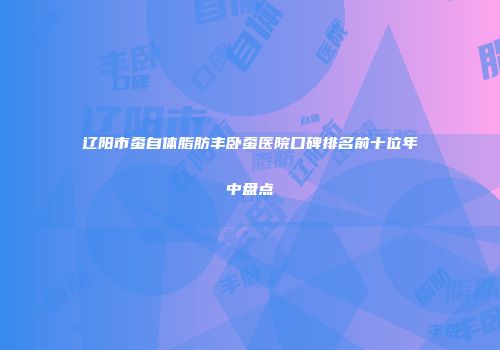 辽阳市蚕自体脂肪丰卧蚕医院口碑排名前十位年中盘点