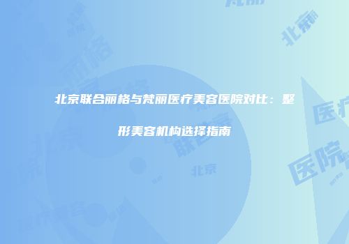 北京联合丽格与梵丽医疗美容医院对比：整形美容机构选择指南