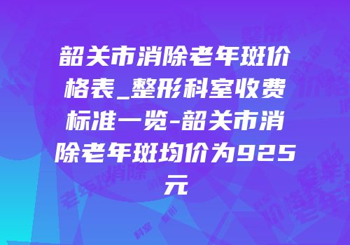 韶关市消除老年斑价格表_整形科室收费标准一览-韶关市消除老年斑均价为925元