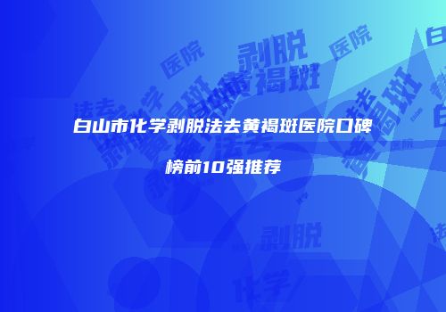 白山市化学剥脱法去黄褐斑医院口碑榜前10强推荐