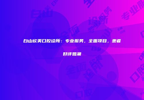 白山欣美口腔诊所：专业服务，全面项目，患者好评如潮