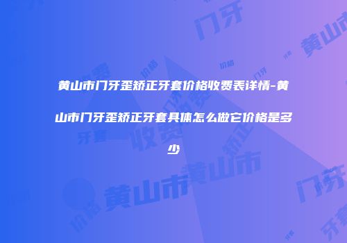 黄山市门牙歪矫正牙套价格收费表详情-黄山市门牙歪矫正牙套具体怎么做它价格是多少