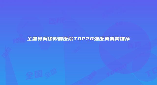 全国鼻翼缘修复医院TOP20强医美机构推荐