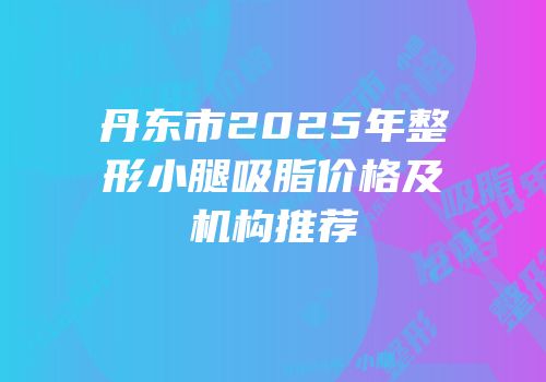 丹东市2025年整形小腿吸脂价格及机构推荐