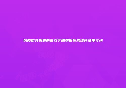 铜陵市共振吸脂去双下巴整形医院推荐及排行榜