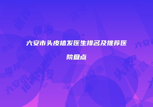 六安市头皮植发医生排名及推荐医院盘点