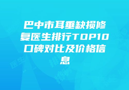 巴中市耳垂缺损修复医生排行TOP10口碑对比及价格信息