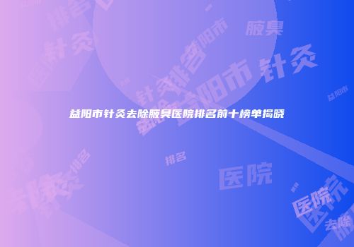益阳市针灸去除腋臭医院排名前十榜单揭晓