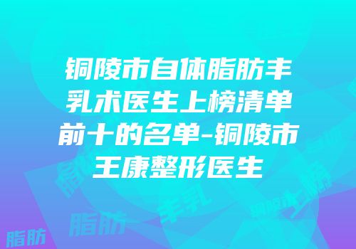 铜陵市自体脂肪丰乳术医生上榜清单前十的名单-铜陵市王康整形医生