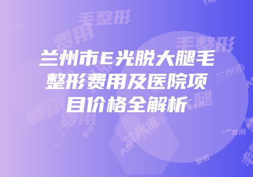 兰州市E光脱大腿毛整形费用及医院项目价格全解析