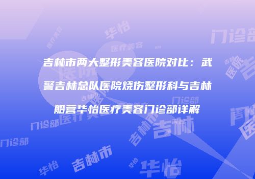 吉林市两大整形美容医院对比：武警吉林总队医院烧伤整形科与吉林船营华怡医疗美容门诊部详解