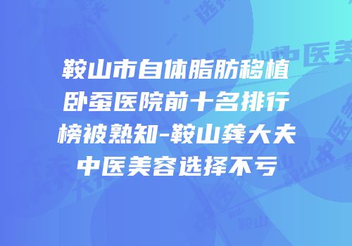 鞍山市自体脂肪移植卧蚕医院前十名排行榜被熟知-鞍山龚大夫中医美容选择不亏