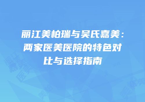 丽江美柏瑞与吴氏嘉美：两家医美医院的特色对比与选择指南