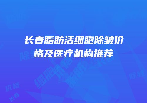 长春脂肪活细胞除皱价格及医疗机构推荐