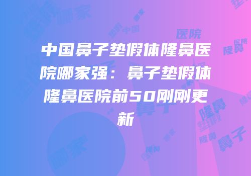 中国鼻子垫假体隆鼻医院哪家强：鼻子垫假体隆鼻医院前50刚刚更新