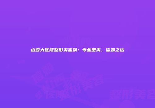 山西大医院整形美容科：专业塑美，信赖之选