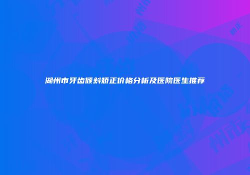 湖州市牙齿倾斜矫正价格分析及医院医生推荐