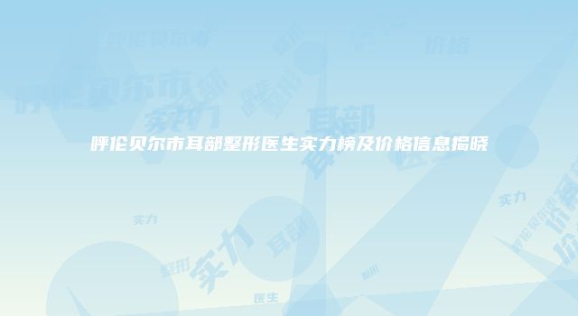 呼伦贝尔市耳部整形医生实力榜及价格信息揭晓