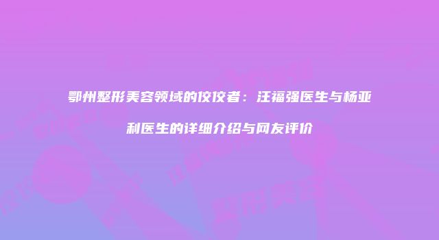 鄂州整形美容领域的佼佼者：汪福强医生与杨亚利医生的详细介绍与网友评价