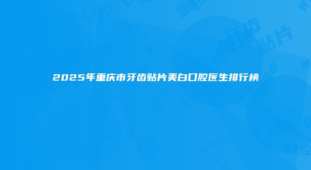 2025年重庆市牙齿贴片美白口腔医生排行榜