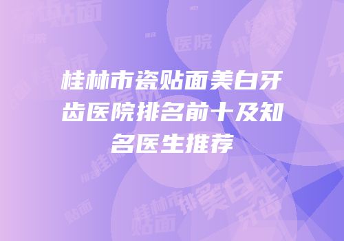桂林市瓷贴面美白牙齿医院排名前十及知名医生推荐
