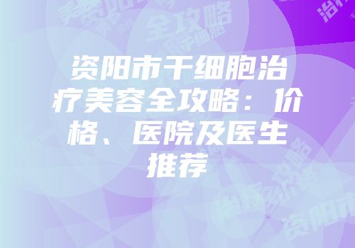 资阳市干细胞治疗美容全攻略：价格、医院及医生推荐