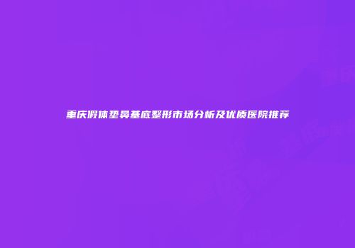 重庆假体垫鼻基底整形市场分析及优质医院推荐